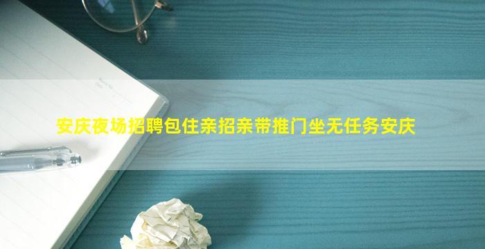 安庆夜场招聘包住亲招亲带推门坐无任务安庆